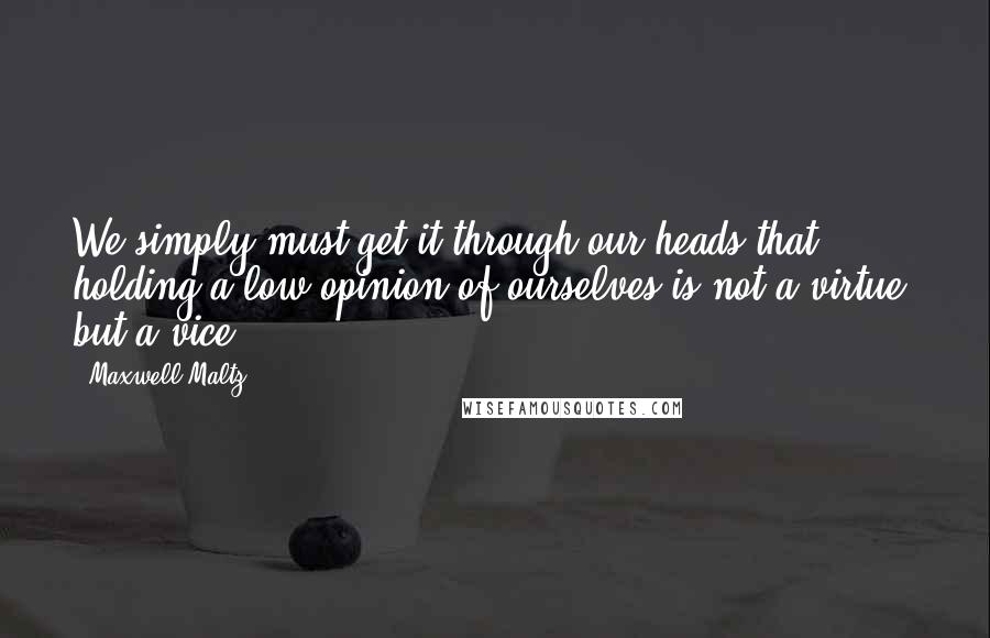 Maxwell Maltz quotes: We simply must get it through our heads that holding a low opinion of ourselves is not a virtue, but a vice.