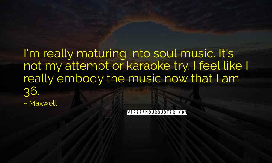Maxwell quotes: I'm really maturing into soul music. It's not my attempt or karaoke try. I feel like I really embody the music now that I am 36.
