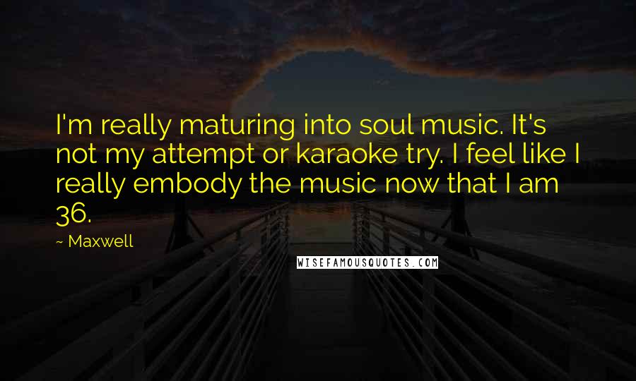 Maxwell quotes: I'm really maturing into soul music. It's not my attempt or karaoke try. I feel like I really embody the music now that I am 36. Maxwell quotes: I'm really maturing into soul music. It's not my attempt or karaoke try. I feel like I really embody the music now that I am 36.
