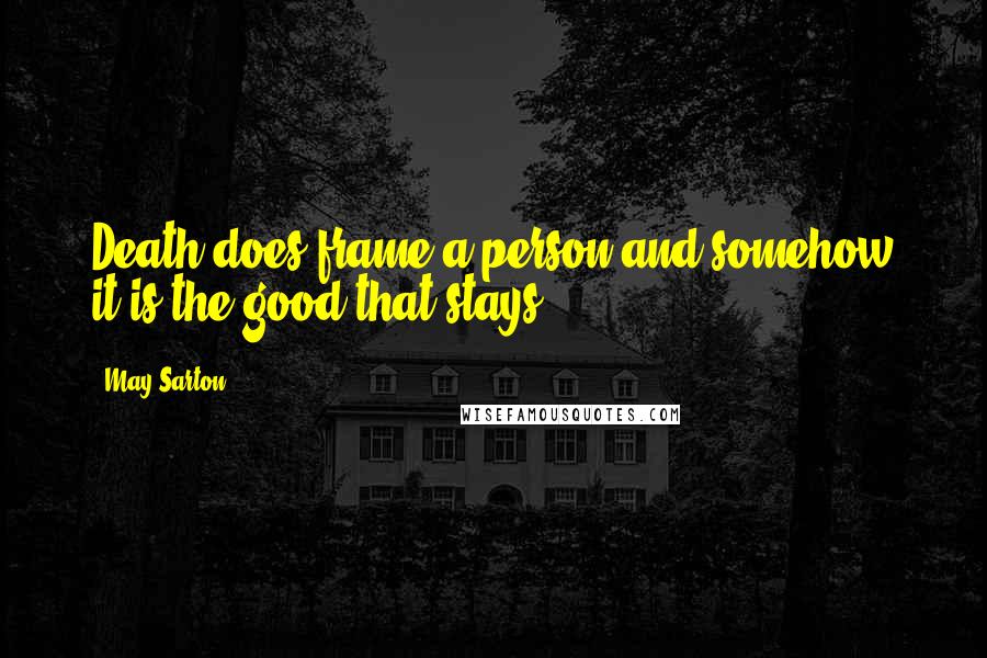 May Sarton quotes: Death does frame a person and somehow it is the good that stays.