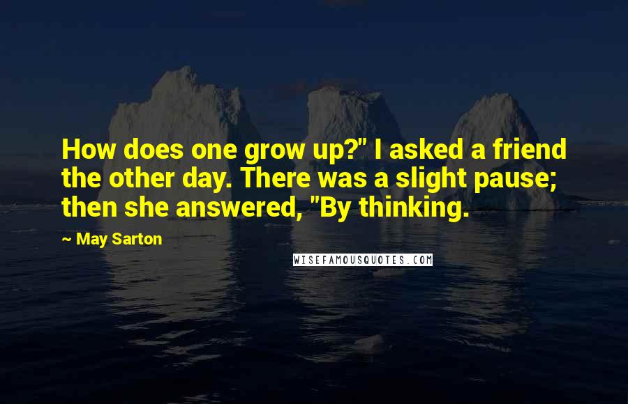 May Sarton quotes: How does one grow up?" I asked a friend the other day. There was a slight pause; then she answered, "By thinking.