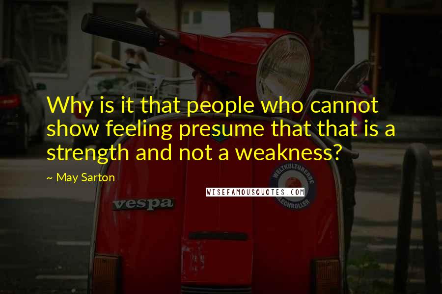 May Sarton quotes: Why is it that people who cannot show feeling presume that that is a strength and not a weakness?