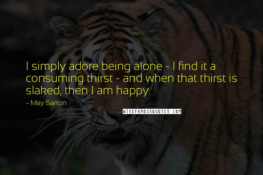 May Sarton quotes: I simply adore being alone - I find it a consuming thirst - and when that thirst is slaked, then I am happy.