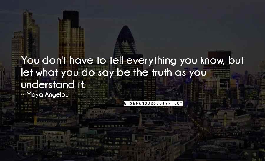 Maya Angelou quotes: You don't have to tell everything you know, but let what you do say be the truth as you understand it. Maya Angelou quotes: You don't have to tell everything you know, but let what you do say be the truth as you understand it.