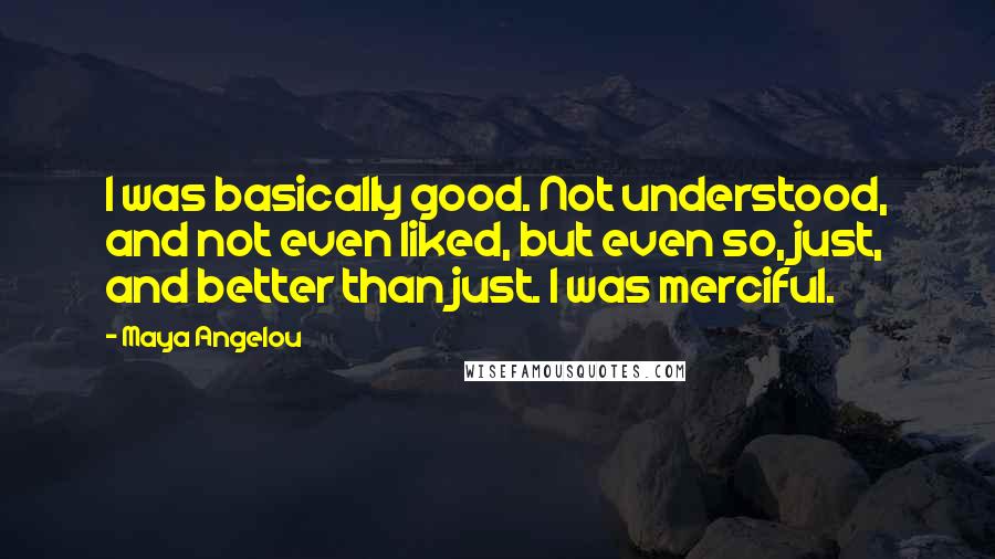 Maya Angelou quotes: I was basically good. Not understood, and not even liked, but even so, just, and better than just. I was merciful.