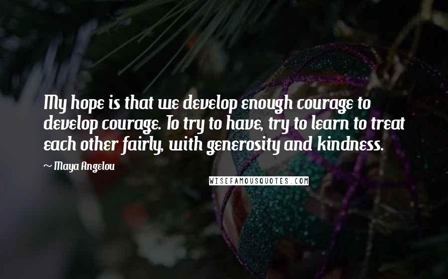 Maya Angelou quotes: My hope is that we develop enough courage to develop courage. To try to have, try to learn to treat each other fairly, with generosity and kindness.