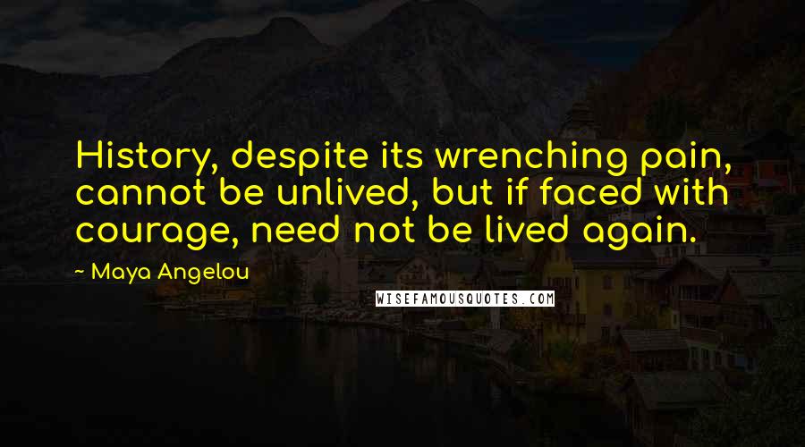 Maya Angelou quotes: History, despite its wrenching pain, cannot be unlived, but if faced with courage, need not be lived again. Maya Angelou quotes: History, despite its wrenching pain, cannot be unlived, but if faced with courage, need not be lived again.