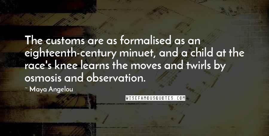 Maya Angelou quotes: The customs are as formalised as an eighteenth-century minuet, and a child at the race's knee learns the moves and twirls by osmosis and observation. Maya Angelou quotes: The customs are as formalised as an eighteenth-century minuet, and a child at the race's knee learns the moves and twirls by osmosis and observation.