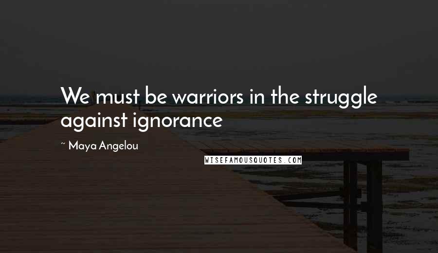 Maya Angelou quotes: We must be warriors in the struggle against ignorance