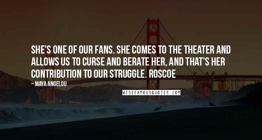 Maya Angelou quotes: She's one of our fans. She comes to the theater and allows us to curse and berate her, and that's her contribution to our struggle. Roscoe Maya Angelou quotes: She's one of our fans. She comes to the theater and allows us to curse and berate her, and that's her contribution to our struggle. Roscoe