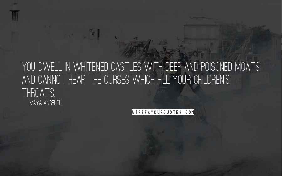 Maya Angelou quotes: You dwell in whitened castles with deep and poisoned moats and cannot hear the curses which fill your children's throats. Maya Angelou quotes: You dwell in whitened castles with deep and poisoned moats and cannot hear the curses which fill your children's throats.