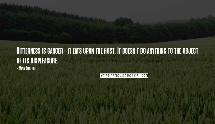 Maya Angelou quotes: Bitterness is cancer - it eats upon the host. It doesn't do anything to the object of its displeasure. Maya Angelou quotes: Bitterness is cancer - it eats upon the host. It doesn't do anything to the object of its displeasure.