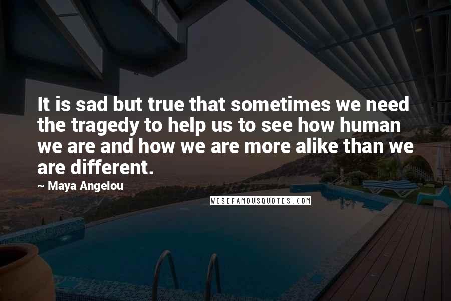 Maya Angelou quotes: It is sad but true that sometimes we need the tragedy to help us to see how human we are and how we are more alike than we are different. Maya Angelou quotes: It is sad but true that sometimes we need the tragedy to help us to see how human we are and how we are more alike than we are different.