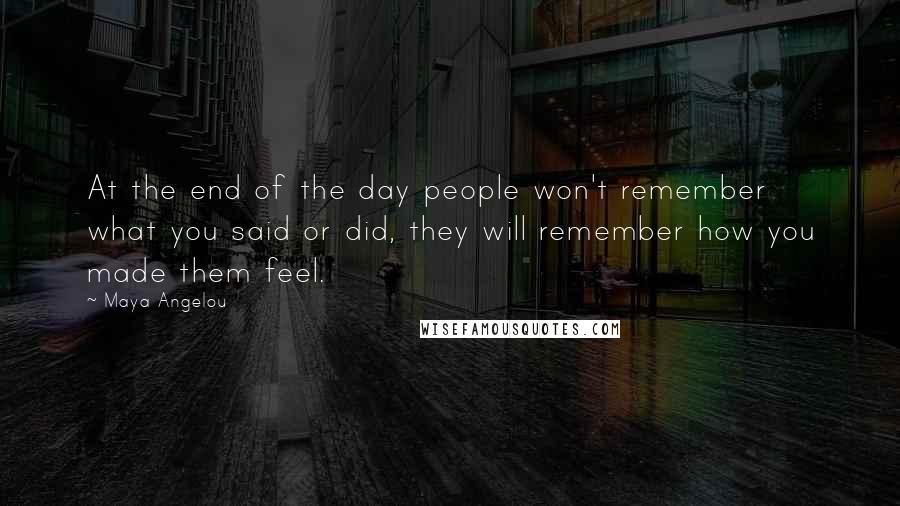 Maya Angelou quotes: At the end of the day people won't remember what you said or did, they will remember how you made them feel. Maya Angelou quotes: At the end of the day people won't remember what you said or did, they will remember how you made them feel.