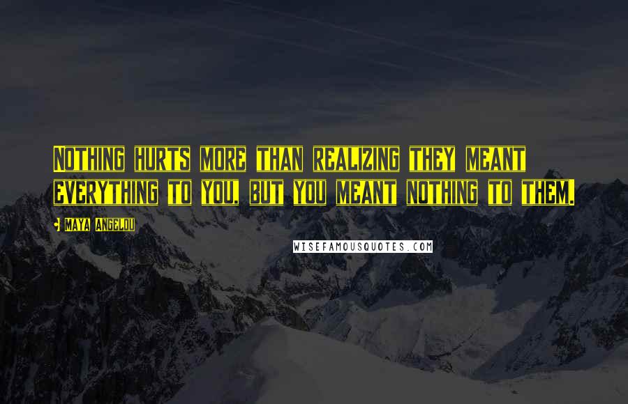 Maya Angelou quotes: Nothing hurts more than realizing they meant everything to you, but you meant nothing to them.