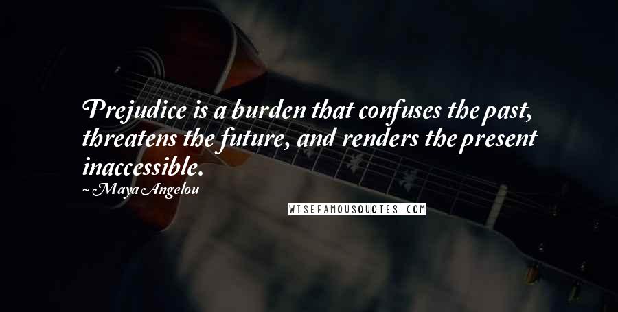 Maya Angelou quotes: Prejudice is a burden that confuses the past, threatens the future, and renders the present inaccessible. Maya Angelou quotes: Prejudice is a burden that confuses the past, threatens the future, and renders the present inaccessible.