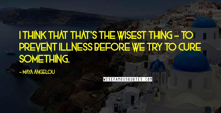 Maya Angelou quotes: I think that that's the wisest thing - to prevent illness before we try to cure something.