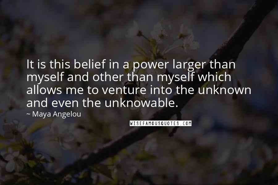 Maya Angelou quotes: It is this belief in a power larger than myself and other than myself which allows me to venture into the unknown and even the unknowable. Maya Angelou quotes: It is this belief in a power larger than myself and other than myself which allows me to venture into the unknown and even the unknowable.