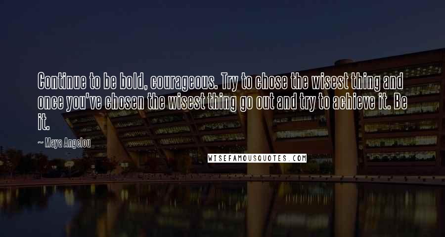 Maya Angelou quotes: Continue to be bold, courageous. Try to chose the wisest thing and once you've chosen the wisest thing go out and try to achieve it. Be it.