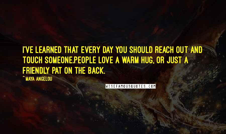 Maya Angelou quotes: I've learned that every day you should reach out and touch someone.People love a warm hug, or just a friendly pat on the back. Maya Angelou quotes: I've learned that every day you should reach out and touch someone.People love a warm hug, or just a friendly pat on the back.