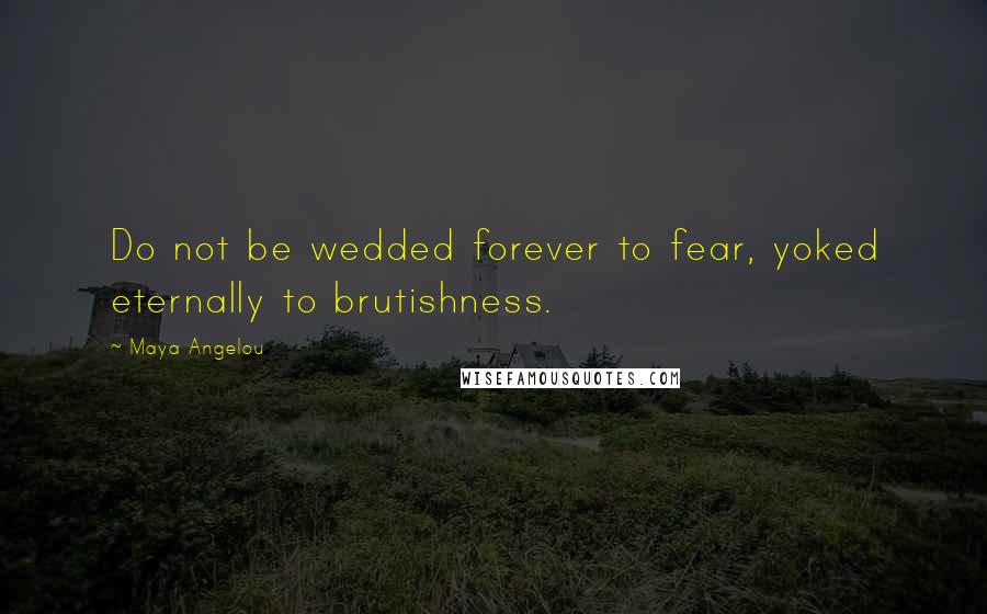 Maya Angelou quotes: Do not be wedded forever to fear, yoked eternally to brutishness.