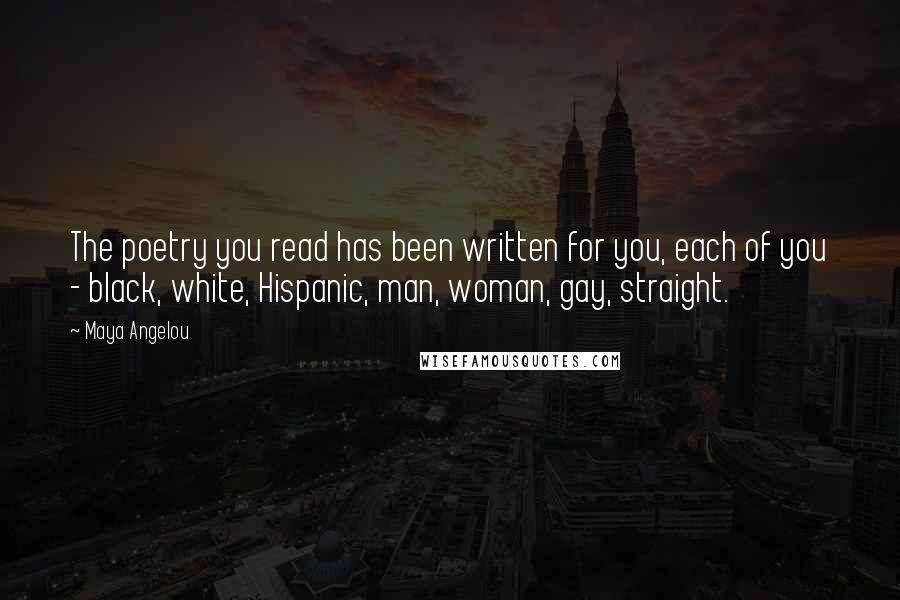 Maya Angelou quotes: The poetry you read has been written for you, each of you - black, white, Hispanic, man, woman, gay, straight. Maya Angelou quotes: The poetry you read has been written for you, each of you - black, white, Hispanic, man, woman, gay, straight.
