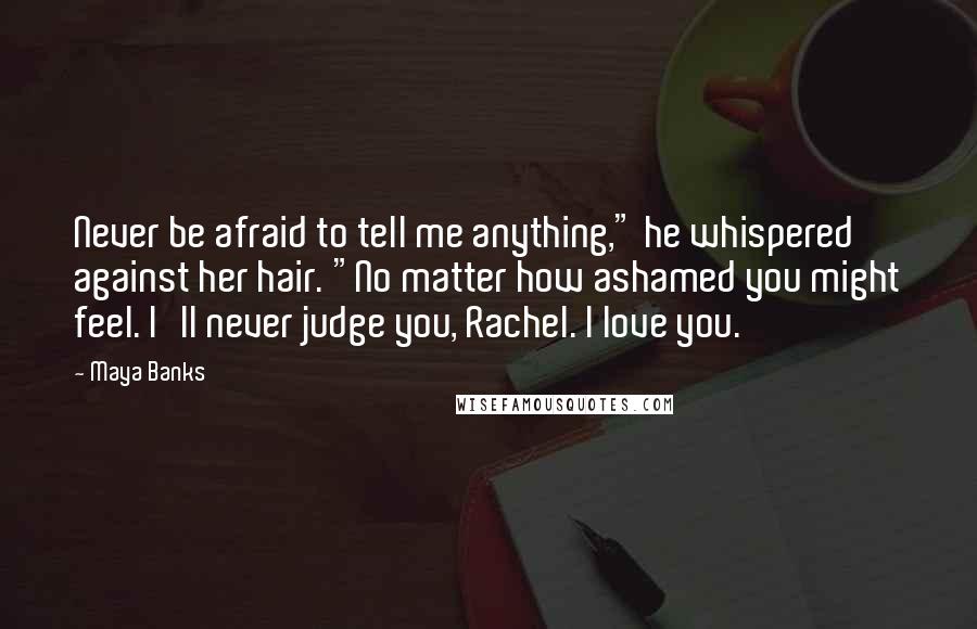 Maya Banks quotes: Never be afraid to tell me anything," he whispered against her hair. "No matter how ashamed you might feel. I'll never judge you, Rachel. I love you. Maya Banks quotes: Never be afraid to tell me anything," he whispered against her hair. "No matter how ashamed you might feel. I'll never judge you, Rachel. I love you.