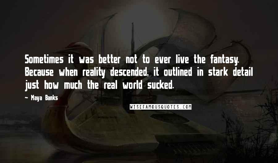 Maya Banks quotes: Sometimes it was better not to ever live the fantasy. Because when reality descended, it outlined in stark detail just how much the real world sucked. Maya Banks quotes: Sometimes it was better not to ever live the fantasy. Because when reality descended, it outlined in stark detail just how much the real world sucked.