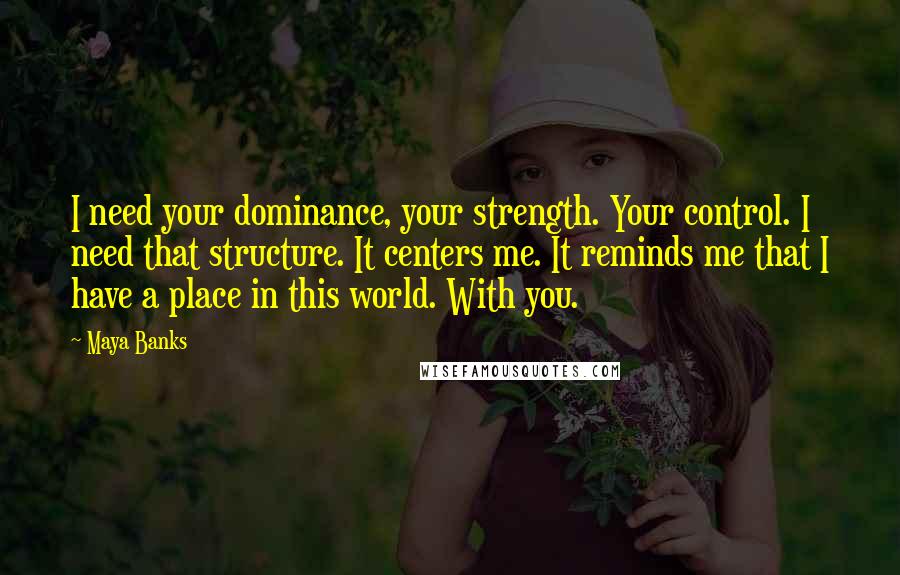 Maya Banks quotes: I need your dominance, your strength. Your control. I need that structure. It centers me. It reminds me that I have a place in this world. With you.