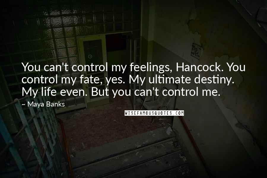 Maya Banks quotes: You can't control my feelings, Hancock. You control my fate, yes. My ultimate destiny. My life even. But you can't control me. Maya Banks quotes: You can't control my feelings, Hancock. You control my fate, yes. My ultimate destiny. My life even. But you can't control me.