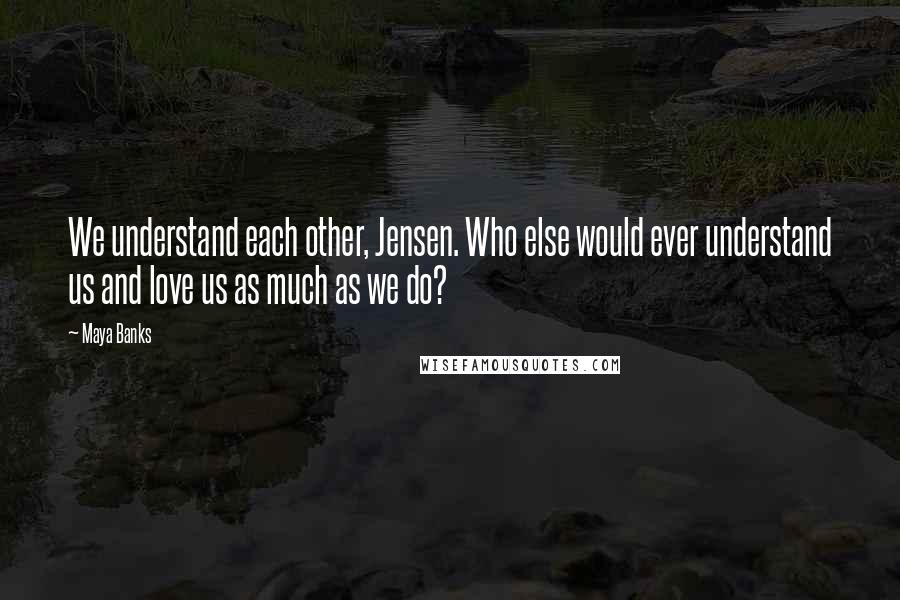 Maya Banks quotes: We understand each other, Jensen. Who else would ever understand us and love us as much as we do?