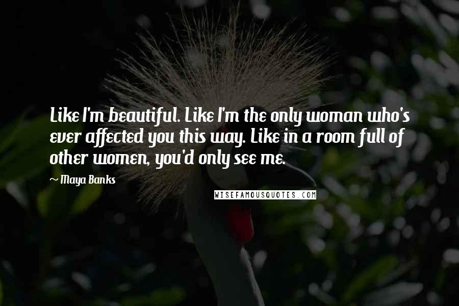 Maya Banks quotes: Like I'm beautiful. Like I'm the only woman who's ever affected you this way. Like in a room full of other women, you'd only see me. Maya Banks quotes: Like I'm beautiful. Like I'm the only woman who's ever affected you this way. Like in a room full of other women, you'd only see me.