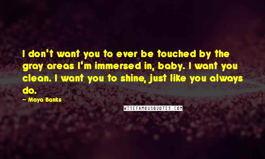 Maya Banks quotes: I don't want you to ever be touched by the gray areas I'm immersed in, baby. I want you clean. I want you to shine, just like you always do. Maya Banks quotes: I don't want you to ever be touched by the gray areas I'm immersed in, baby. I want you clean. I want you to shine, just like you always do.