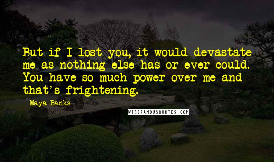 Maya Banks quotes: But if I lost you, it would devastate me as nothing else has or ever could. You have so much power over me and that's frightening. Maya Banks quotes: But if I lost you, it would devastate me as nothing else has or ever could. You have so much power over me and that's frightening.