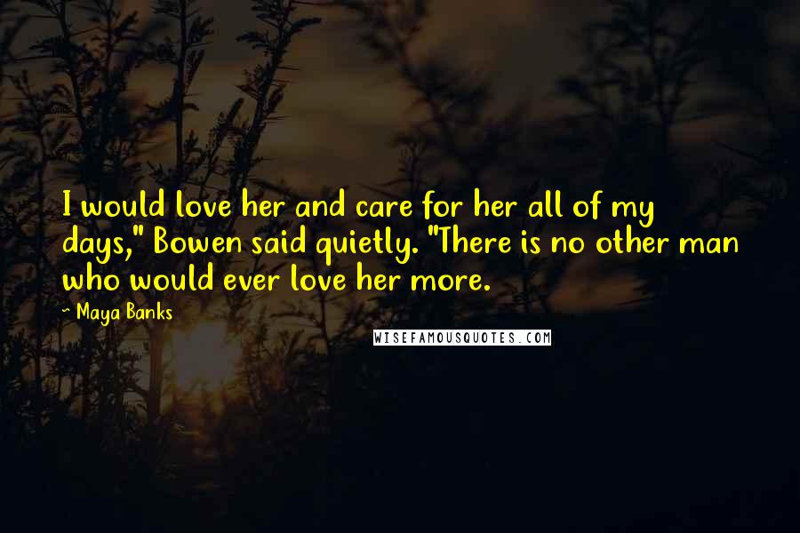 Maya Banks quotes: I would love her and care for her all of my days," Bowen said quietly. "There is no other man who would ever love her more. Maya Banks quotes: I would love her and care for her all of my days," Bowen said quietly. "There is no other man who would ever love her more.