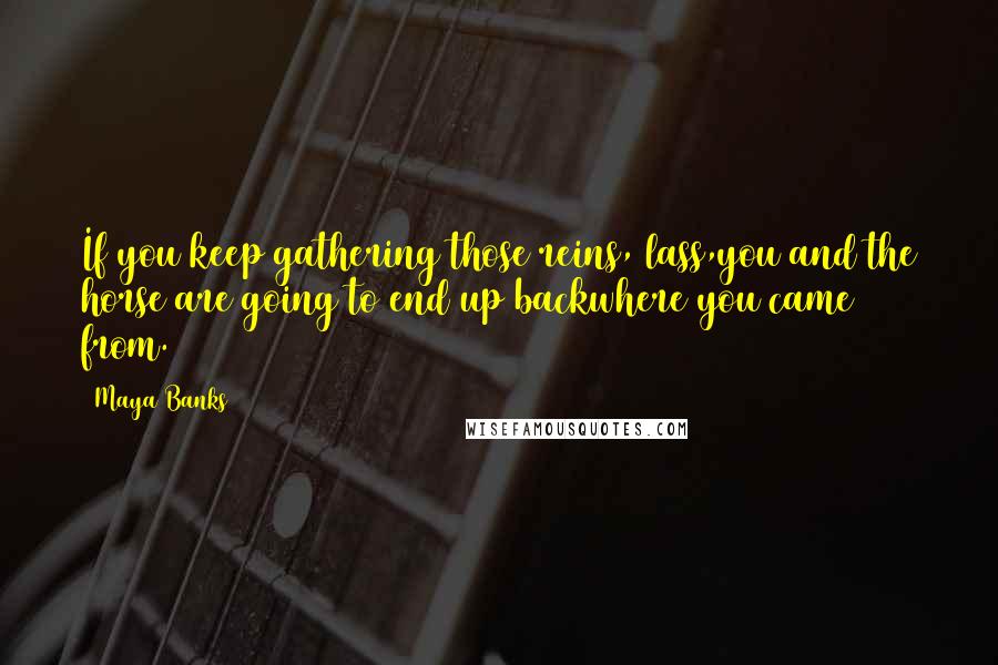 Maya Banks quotes: If you keep gathering those reins, lass,you and the horse are going to end up backwhere you came from. Maya Banks quotes: If you keep gathering those reins, lass,you and the horse are going to end up backwhere you came from.