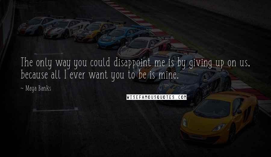 Maya Banks quotes: The only way you could disappoint me is by giving up on us, because all I ever want you to be is mine. Maya Banks quotes: The only way you could disappoint me is by giving up on us, because all I ever want you to be is mine.