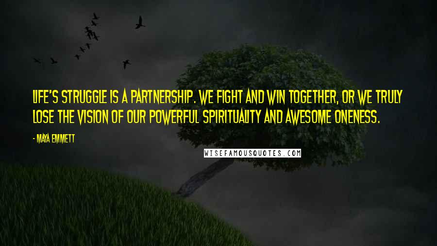 Maya Emmett quotes: Life's struggle is a partnership. We fight and win together, or we truly lose the vision of our powerful spirituality and awesome oneness. Maya Emmett quotes: Life's struggle is a partnership. We fight and win together, or we truly lose the vision of our powerful spirituality and awesome oneness.