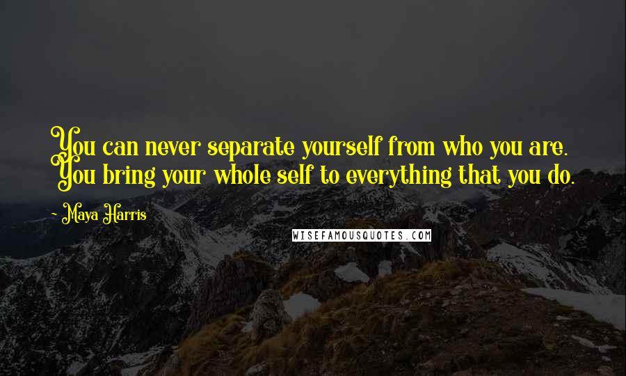 Maya Harris quotes: You can never separate yourself from who you are. You bring your whole self to everything that you do.
