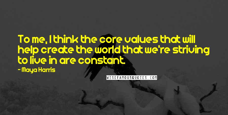 Maya Harris quotes: To me, I think the core values that will help create the world that we're striving to live in are constant.