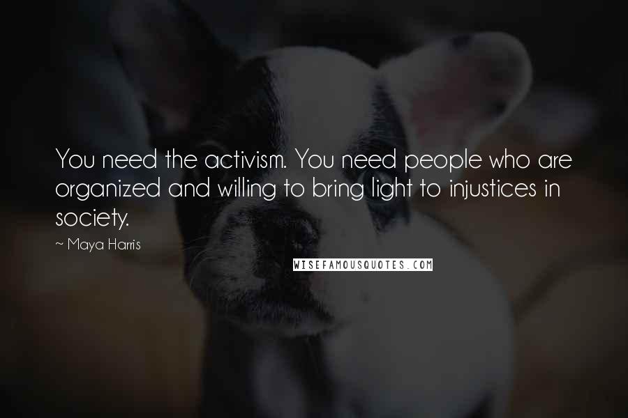 Maya Harris quotes: You need the activism. You need people who are organized and willing to bring light to injustices in society.