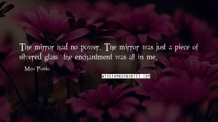 Maya Panika quotes: The mirror had no power. The mirror was just a piece of silvered glass; the enchantment was all in me.