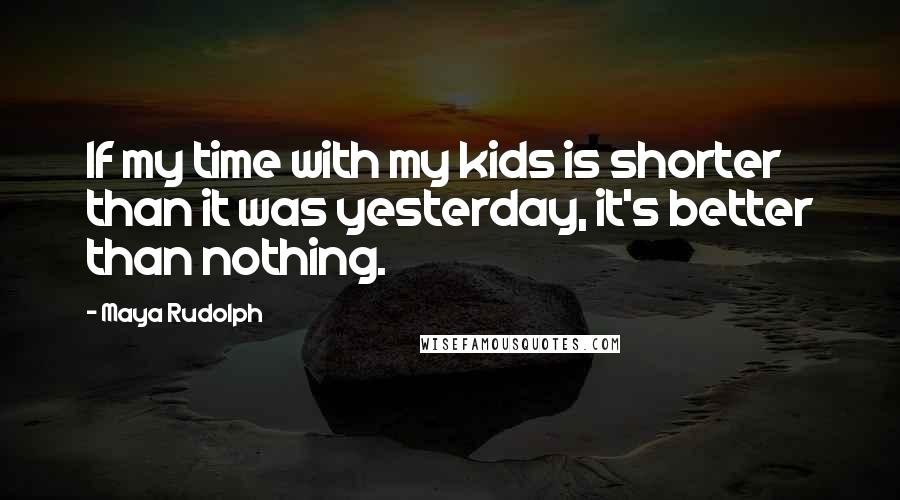 Maya Rudolph quotes: If my time with my kids is shorter than it was yesterday, it's better than nothing.