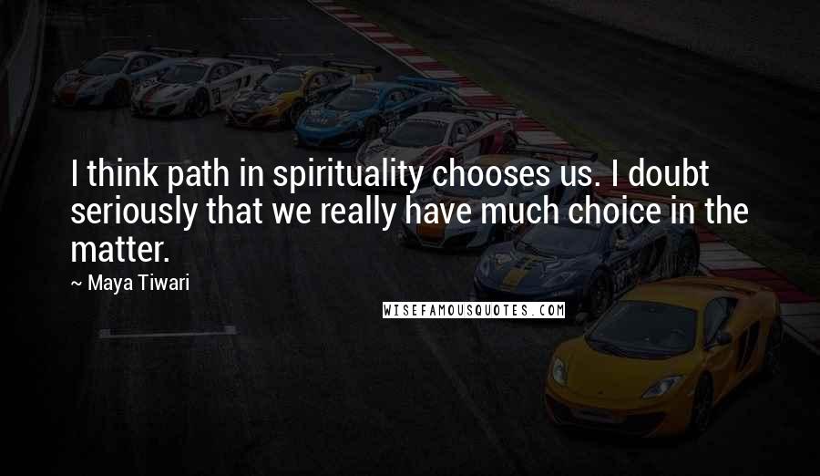 Maya Tiwari quotes: I think path in spirituality chooses us. I doubt seriously that we really have much choice in the matter.