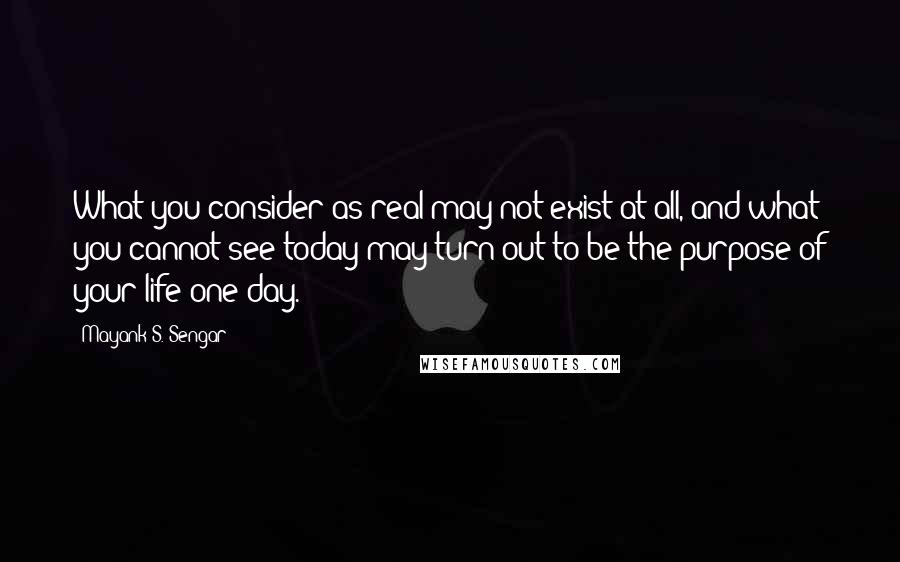 Mayank S. Sengar quotes: What you consider as real may not exist at all, and what you cannot see today may turn out to be the purpose of your life one day.