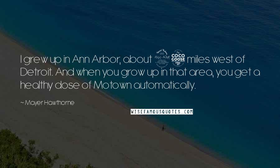 Mayer Hawthorne quotes: I grew up in Ann Arbor, about 25 miles west of Detroit. And when you grow up in that area, you get a healthy dose of Motown automatically. Mayer Hawthorne quotes: I grew up in Ann Arbor, about 25 miles west of Detroit. And when you grow up in that area, you get a healthy dose of Motown automatically.
