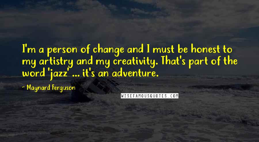 Maynard Ferguson quotes: I'm a person of change and I must be honest to my artistry and my creativity. That's part of the word 'jazz' ... it's an adventure.