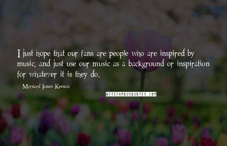 Maynard James Keenan quotes: I just hope that our fans are people who are inspired by music, and just use our music as a background or inspiration for whatever it is they do.