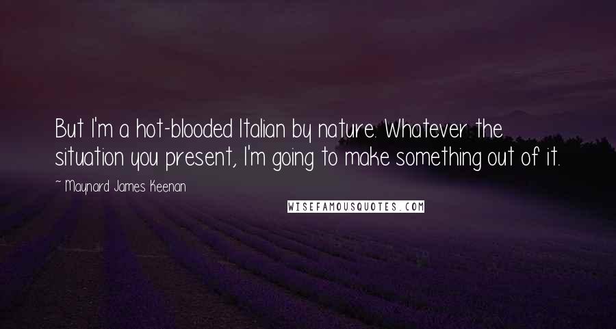 Maynard James Keenan quotes: But I'm a hot-blooded Italian by nature. Whatever the situation you present, I'm going to make something out of it.