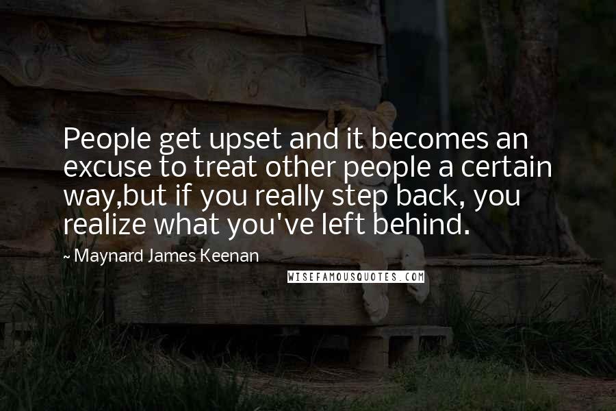 Maynard James Keenan quotes: People get upset and it becomes an excuse to treat other people a certain way,but if you really step back, you realize what you've left behind.
